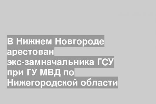В Нижнем Новгороде арестован экс-замначальника ГСУ при ГУ МВД по Нижегородской области