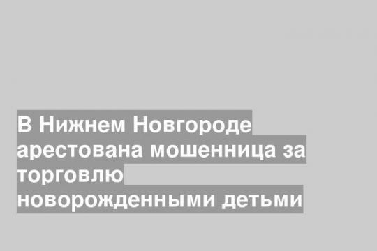 В Нижнем Новгороде арестована мошенница за торговлю новорожденными детьми