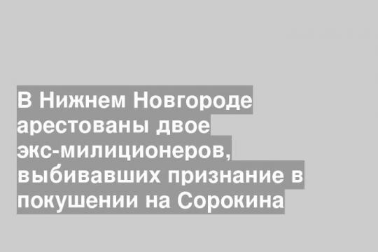 В Нижнем Новгороде арестованы двое экс-милиционеров, выбивавших признание в покушении на Сорокина