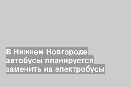 В Нижнем Новгороде автобусы планируется заменить на электробусы
