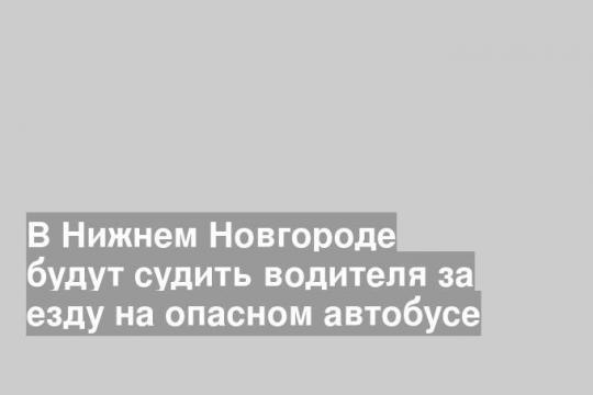 В Нижнем Новгороде будут судить водителя за езду на опасном автобусе