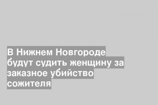 В Нижнем Новгороде будут судить женщину за заказное убийство сожителя