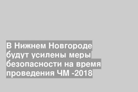 В Нижнем Новгороде будут усилены меры безопасности на время проведения ЧМ -2018