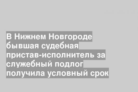 В Нижнем Новгороде бывшая судебная пристав-исполнитель за служебный подлог получила условный срок