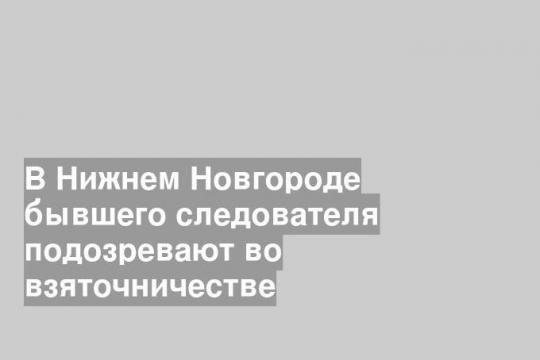 В Нижнем Новгороде бывшего следователя подозревают во взяточничестве