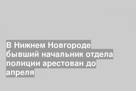 В Нижнем Новгороде бывший начальник отдела полиции арестован до апреля