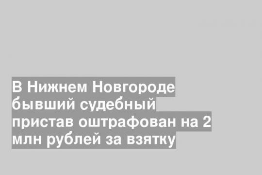 В Нижнем Новгороде бывший судебный пристав оштрафован на 2 млн рублей за взятку