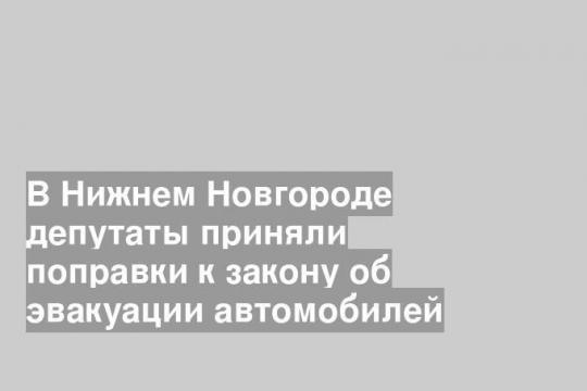 В Нижнем Новгороде депутаты приняли поправки к закону об эвакуации автомобилей