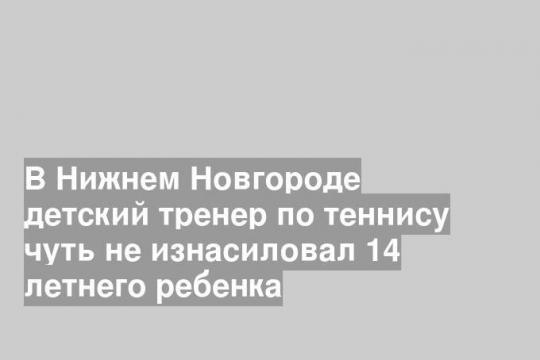 В Нижнем Новгороде детский тренер по теннису чуть не изнасиловал 14 летнего ребенка