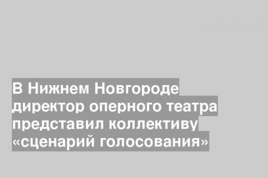 В Нижнем Новгороде директор оперного театра представил коллективу «сценарий голосования»