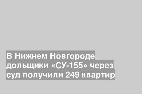 В Нижнем Новгороде дольщики «СУ-155» через суд получили 249 квартир