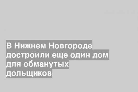 В Нижнем Новгороде достроили еще один дом для обманутых дольщиков
