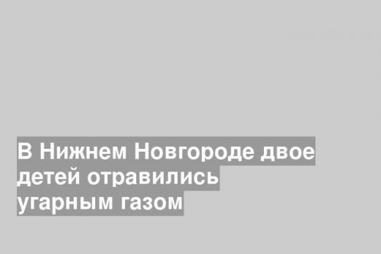 В Нижнем Новгороде двое детей отравились угарным газом