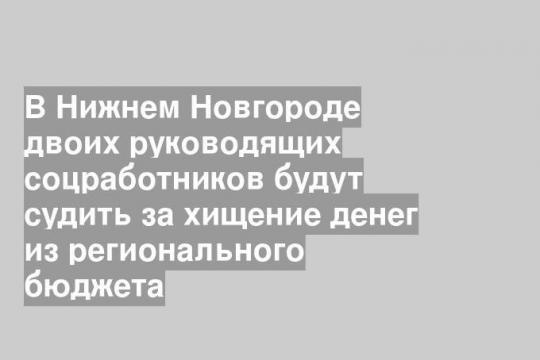 В Нижнем Новгороде двоих руководящих соцработников будут судить за хищение денег из регионального бюджета