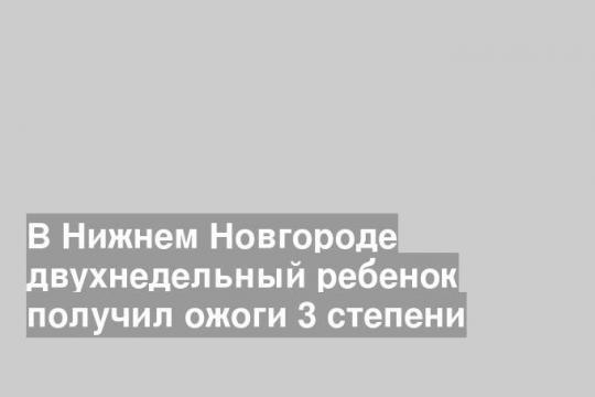 В Нижнем Новгороде двухнедельный ребенок получил ожоги 3 степени
