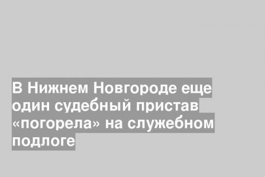 В Нижнем Новгороде еще один судебный пристав «погорела» на служебном подлоге