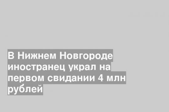 В Нижнем Новгороде иностранец украл на первом свидании 4 млн рублей