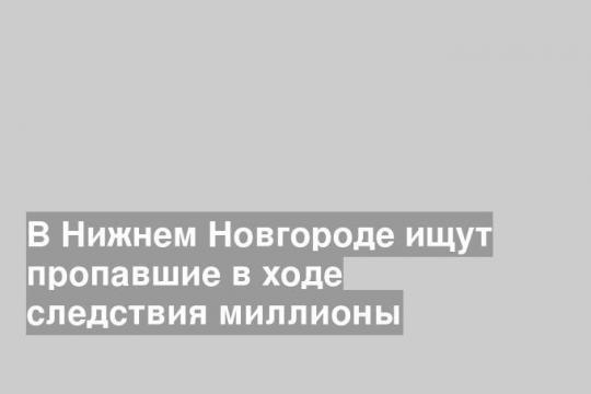 В Нижнем Новгороде ищут пропавшие в ходе следствия миллионы
