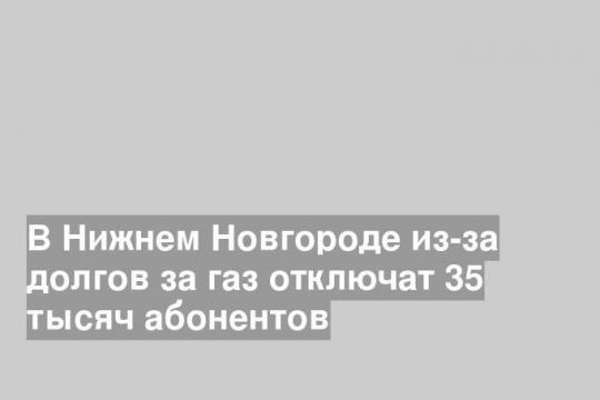 В Нижнем Новгороде из-за долгов за газ отключат 35 тысяч абонентов
