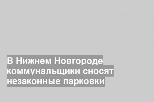 В Нижнем Новгороде коммунальщики сносят незаконные парковки