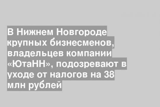 В Нижнем Новгороде крупных бизнесменов, владельцев компании «ЮтаНН», подозревают в уходе от налогов на 38 млн рублей