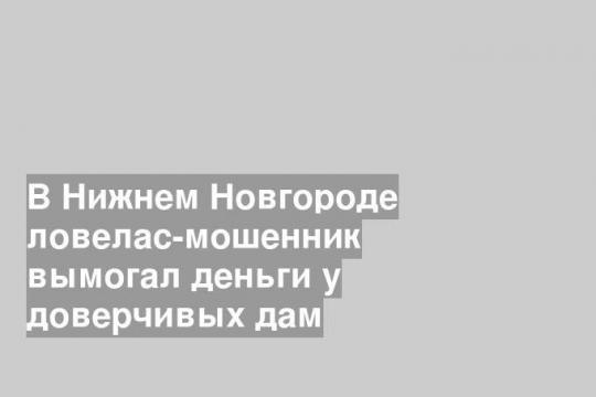 В Нижнем Новгороде ловелас-мошенник вымогал деньги у доверчивых дам