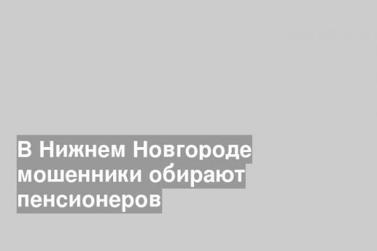 В Нижнем Новгороде мошенники обирают пенсионеров