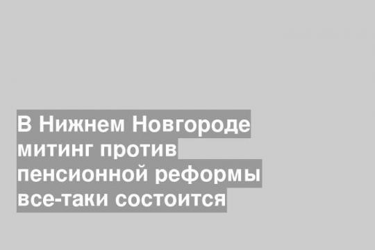 В Нижнем Новгороде митинг против пенсионной реформы все-таки состоится