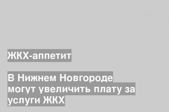 В Нижнем Новгороде могут увеличить плату за услуги ЖКХ