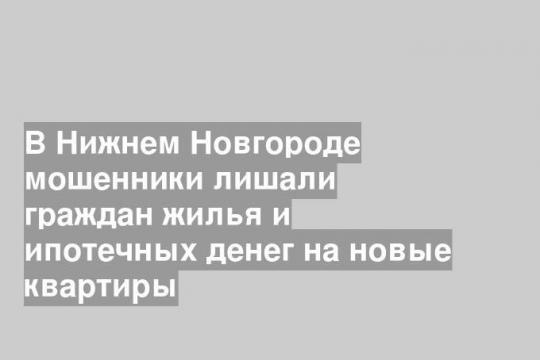 В Нижнем Новгороде мошенники лишали граждан жилья и ипотечных денег на новые квартиры