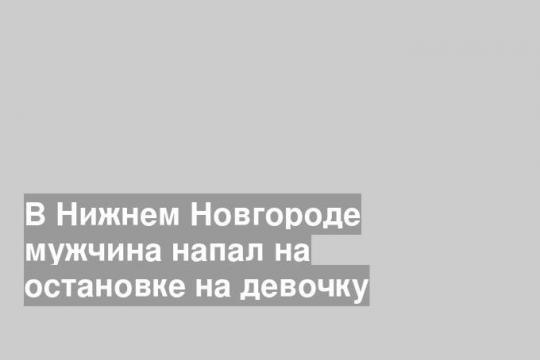 В Нижнем Новгороде мужчина напал на остановке на девочку