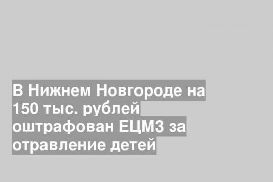 В Нижнем Новгороде на 150 тыс. рублей оштрафован ЕЦМЗ за отравление детей