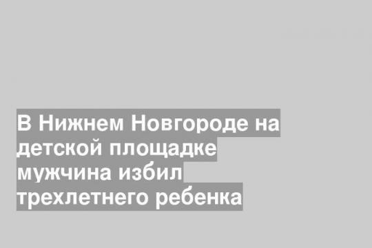 В Нижнем Новгороде на детской площадке мужчина избил трехлетнего ребенка