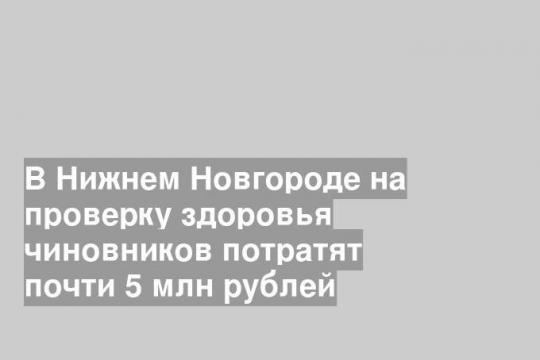 В Нижнем Новгороде на проверку здоровья чиновников потратят почти 5 млн рублей