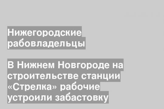 В Нижнем Новгороде на строительстве станции «Стрелка» рабочие устроили забастовку