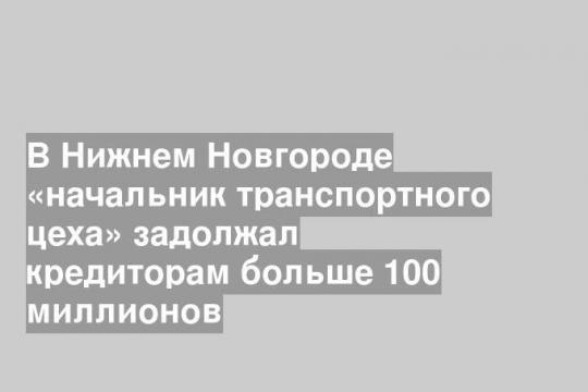 В Нижнем Новгороде «начальник транспортного цеха» задолжал кредиторам больше 100 миллионов