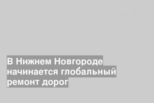 В Нижнем Новгороде начинается глобальный ремонт дорог