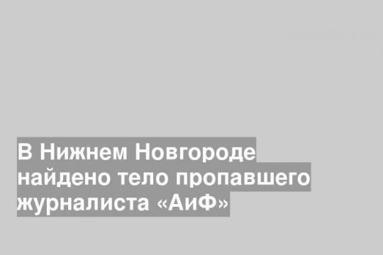 В Нижнем Новгороде найдено тело пропавшего журналиста «АиФ»