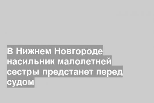 В Нижнем Новгороде насильник малолетней сестры предстанет перед судом