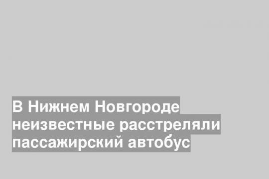 В Нижнем Новгороде неизвестные расстреляли пассажирский автобус