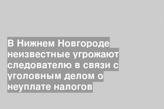 В Нижнем Новгороде неизвестные угрожают следователю в связи с уголовным делом о неуплате налогов