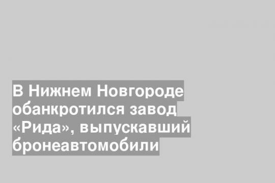 В Нижнем Новгороде обанкротился завод «Рида», выпускавший бронеавтомобили