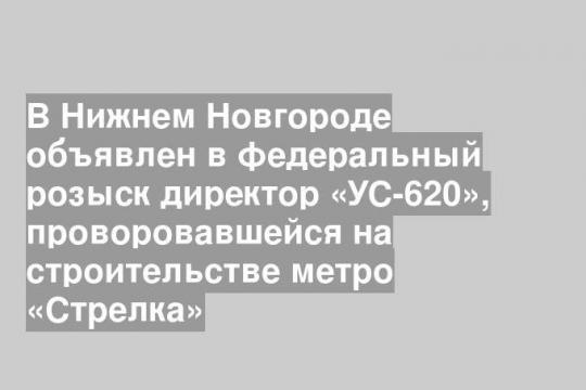 В Нижнем Новгороде объявлен в федеральный розыск директор «УС-620», проворовавшейся на строительстве метро «Стрелка»