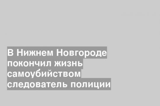 В Нижнем Новгороде покончил жизнь самоубийством следователь полиции