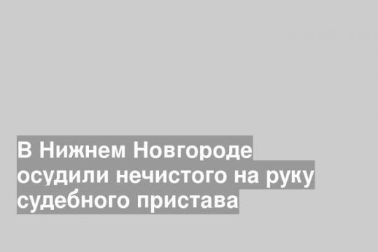 В Нижнем Новгороде осудили нечистого на руку судебного пристава