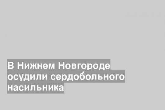 В Нижнем Новгороде осудили сердобольного насильника