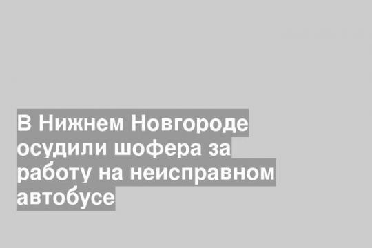 В Нижнем Новгороде осудили шофера за работу на неисправном автобусе
