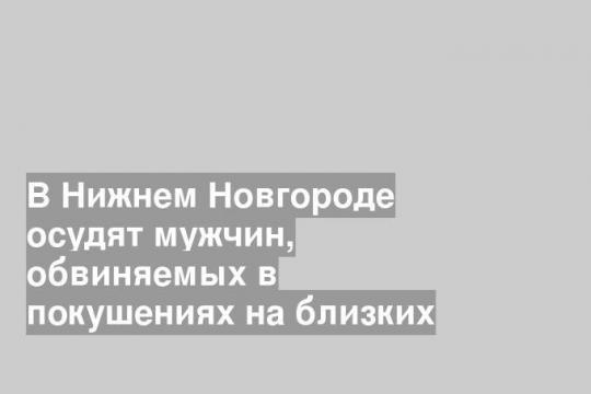 В Нижнем Новгороде осудят мужчин, обвиняемых в покушениях на близких