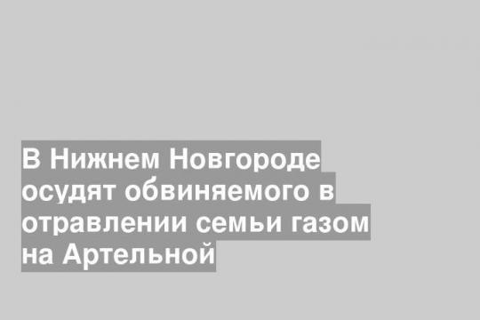 В Нижнем Новгороде осудят обвиняемого в отравлении семьи газом на Артельной