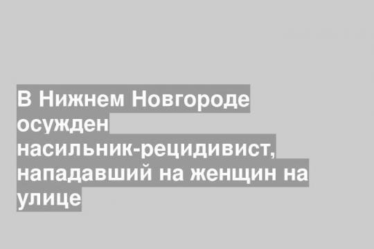 В Нижнем Новгороде осужден насильник-рецидивист, нападавший на женщин на улице
